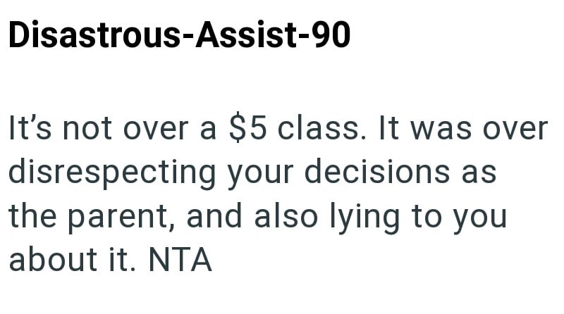 Disastrous-Assist-90 It's not over a $5 class. It was over disrespecting your decisions as the parent, and also lying to you about it. NTA