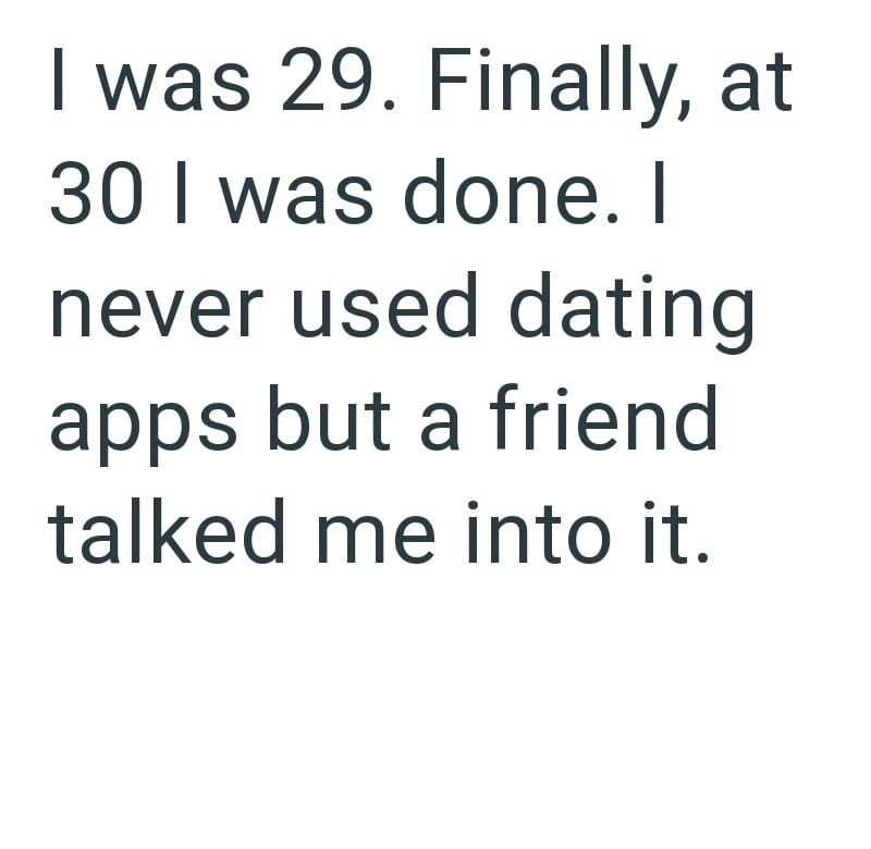 I was 29. Finally, at 30 I was done. I never used dating apps but a friend talked me into it.