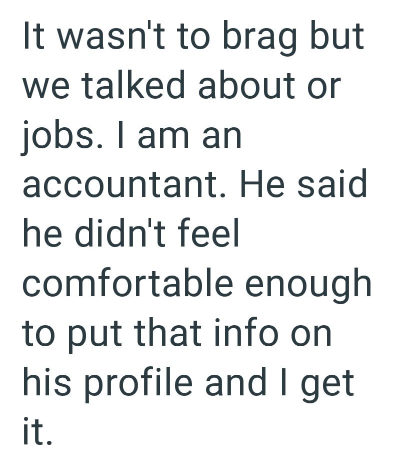 It wasn't to brag but we talked about or jobs. I am an accountant. He said he didn't feel comfortable enough to put that info on his profile and I get it.