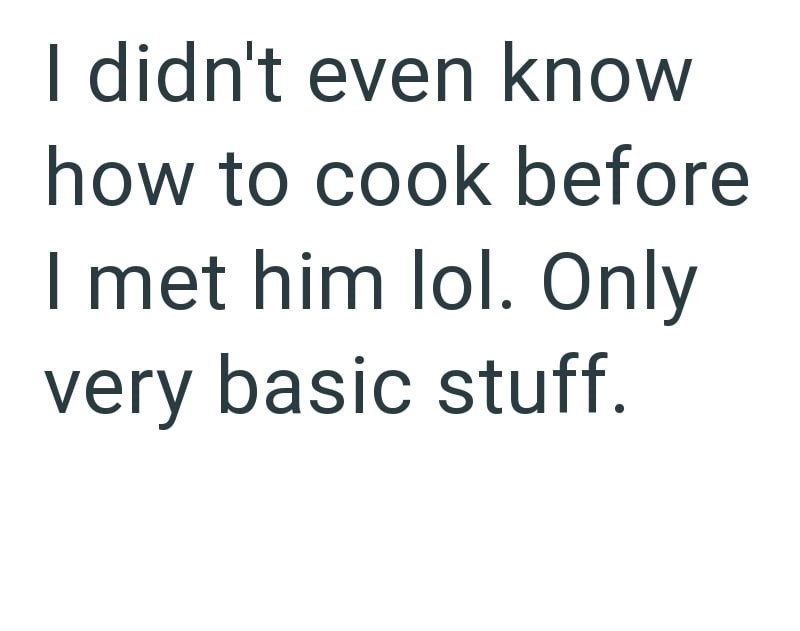 I didn't even know how to cook before I met him lol. Only very basic stuff.