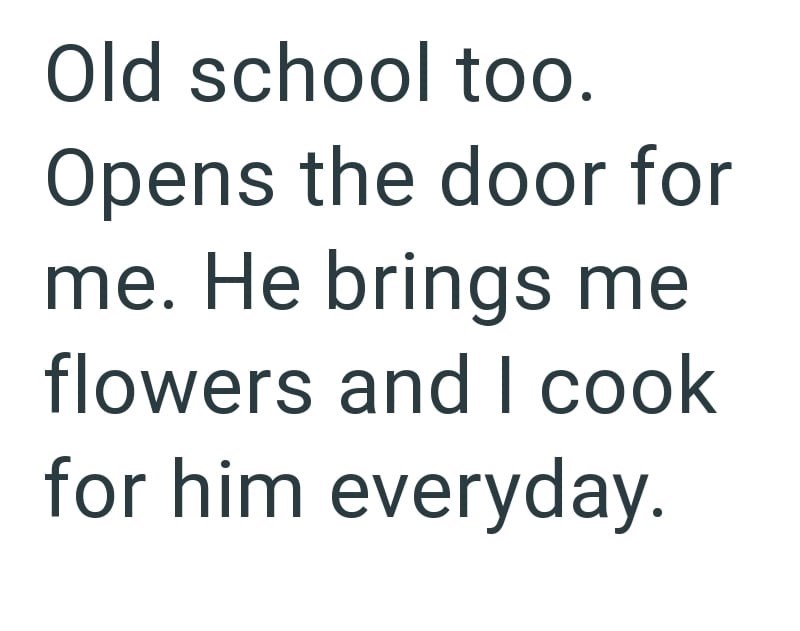 Old school too. Opens the door for me. He brings me flowers and I cook for him everyday.
