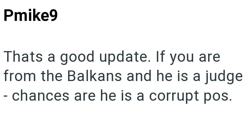 Pmike9 Thats a good update. If you are from the Balkans and he is a judge - chances are he is a corrupt pos.