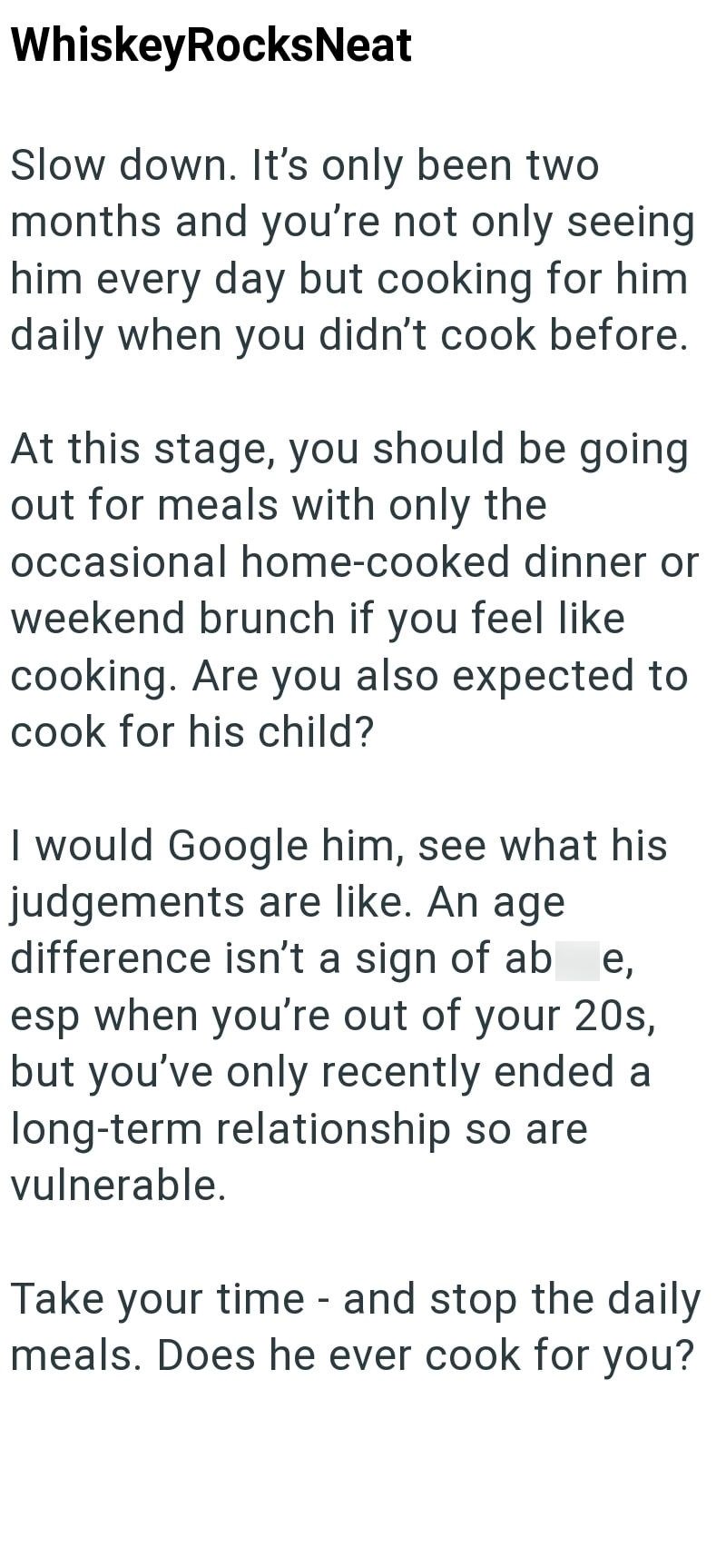 WhiskeyRocksNeat Slow down. It's only been two months and you're not only seeing him every day but cooking for him daily when you didn't cook before. At this stage, you should be going out for meals with only the occasional home-cooked dinner or weekend brunch if you feel like cooking. Are you also expected to cook for his child? I would Google him, see what his judgements are like. An age difference isn't a sign of ab e, esp when you're out of your 20s, but you've only recently ended a long-ter