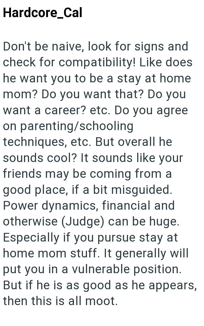 Hardcore_Cal Don't be naive, look for signs and check for compatibility! Like does he want you to be a stay at home mom? Do you want that? Do you want a career? etc. Do you agree on parenting/schooling techniques, etc. But overall he sounds cool? It sounds like your friends may be coming from a good place, if a bit misguided. Power dynamics, financial and otherwise (Judge) can be huge. Especially if you pursue stay at home mom stuff. It generally will put you in a vulnerable position. But if he