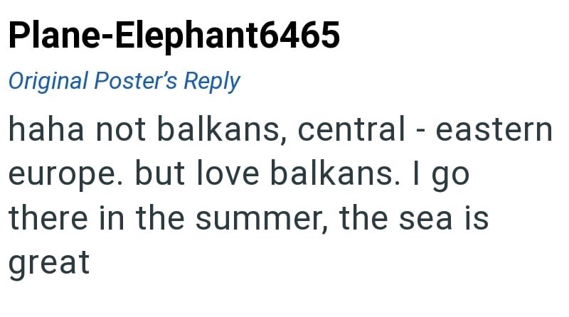 Plane-Elephant6465 Original Poster's Reply haha not balkans, central - eastern europe. but love balkans. I go there in the summer, the sea is great