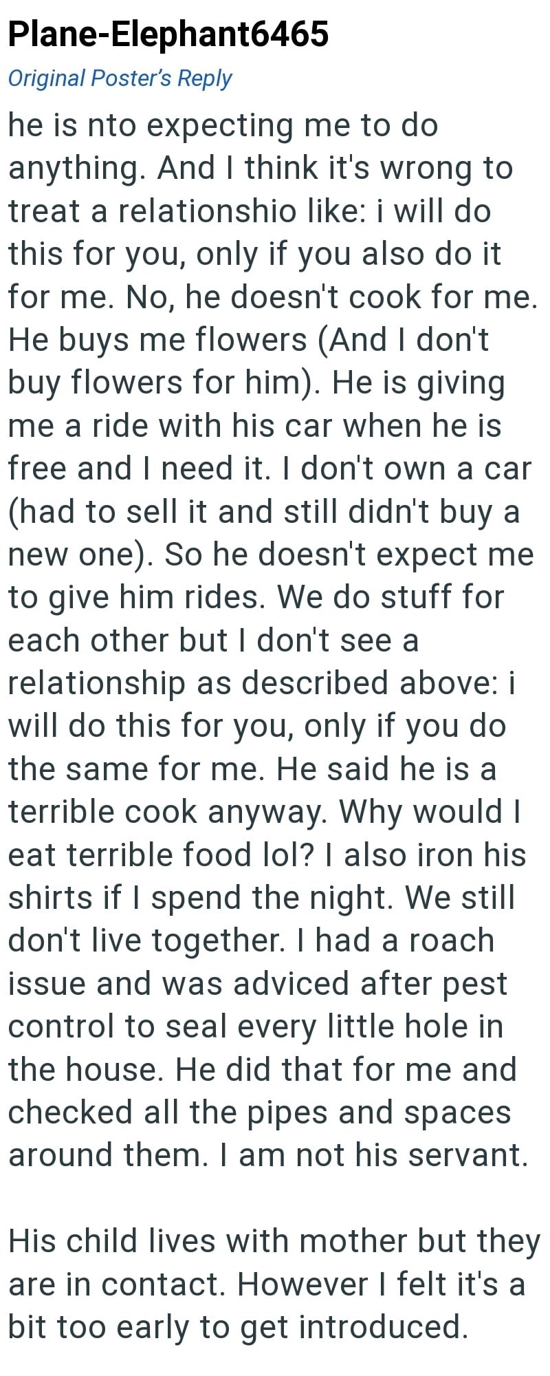 Plane-Elephant6465 Original Poster's Reply he is nto expecting me to do anything. And I think it's wrong to treat a relationshio like: i will do this for you, only if you also do it for me. No, he doesn't cook for me. He buys me flowers (And I don't buy flowers for him). He is giving me a ride with his car when he is free and I need it. I don't own a car (had to sell it and still didn't buy a new one). So he doesn't expect me to give him rides. We do stuff for each other but I don't see a relati
