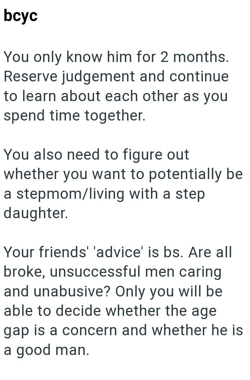 bcyc You only know him for 2 months. Reserve judgement and continue to learn about each other as you spend time together. You also need to figure out whether you want to potentially be a stepmom/living with a step. daughter. Your friends' 'advice' is bs. Are all broke, unsuccessful men caring and unabusive? Only you will be able to decide whether the age gap is a concern and whether he is a good man.