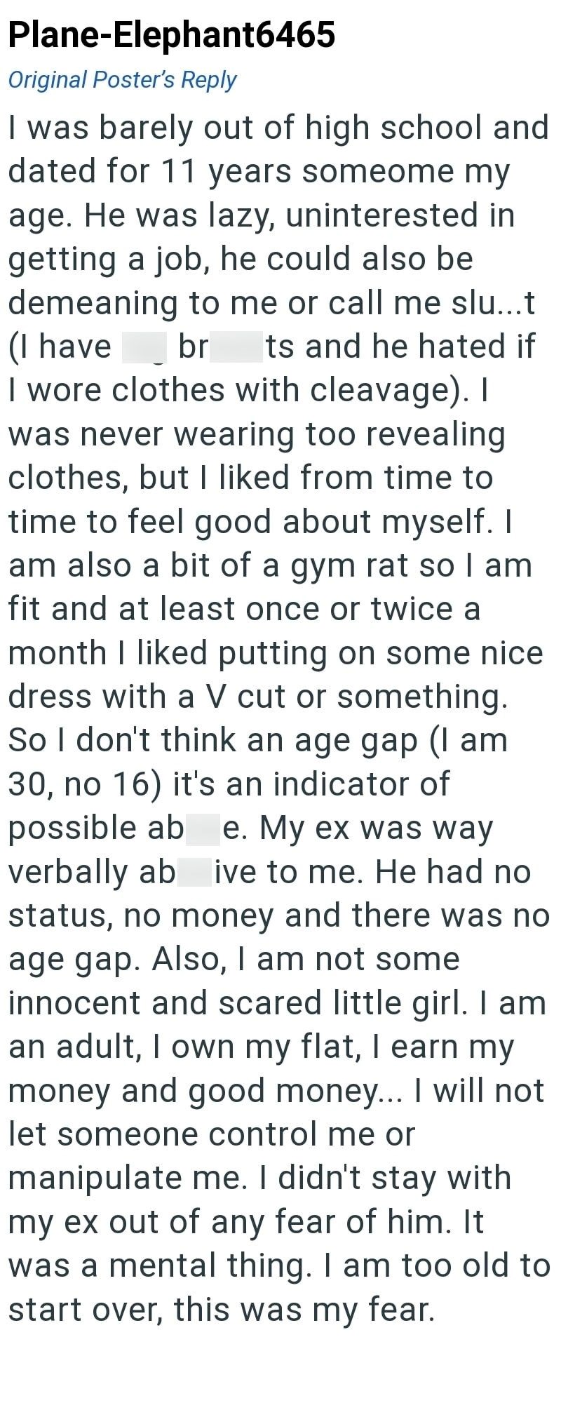 Plane-Elephant6465 Original Poster's Reply I was barely out of high school and dated for 11 years someome my age. He was lazy, uninterested in getting a job, he could also be demeaning to me or call me slu...t (I have br ts and he hated if I wore clothes with cleavage). I was never wearing too revealing clothes, but I liked from time to time to feel good about myself. I am also a bit of a gym rat so I am fit and at least once or twice a month I liked putting on some nice dress with a V cut or so