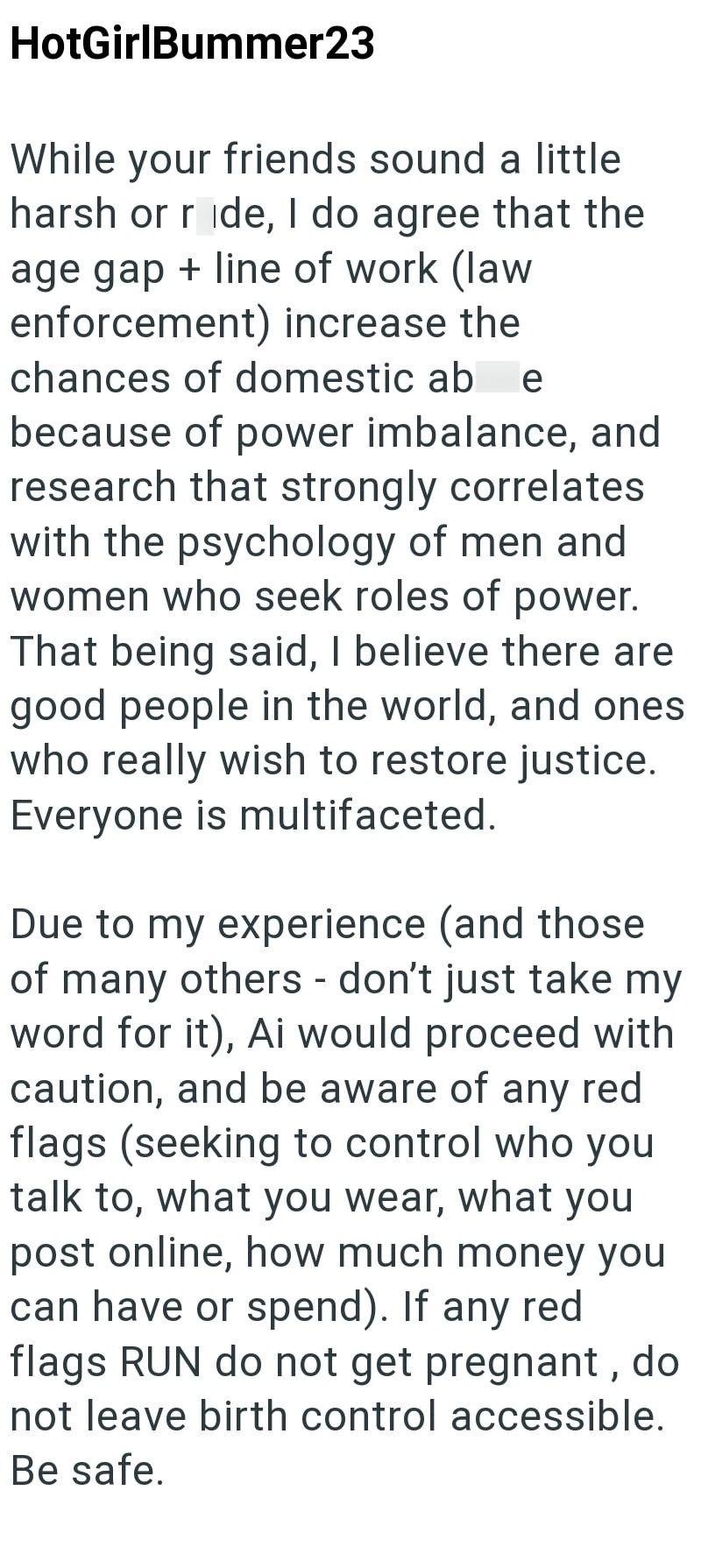 HotGirlBummer23 While your friends sound a little harsh or ride, I do agree that the age gap + line of work (law enforcement) increase the chances of domestic ab e because of power imbalance, and research that strongly correlates with the psychology of men and women who seek roles of power. That being said, I believe there are good people in the world, and ones who really wish to restore justice. Everyone is multifaceted. Due to my experience (and those of many others - don't just take my word f