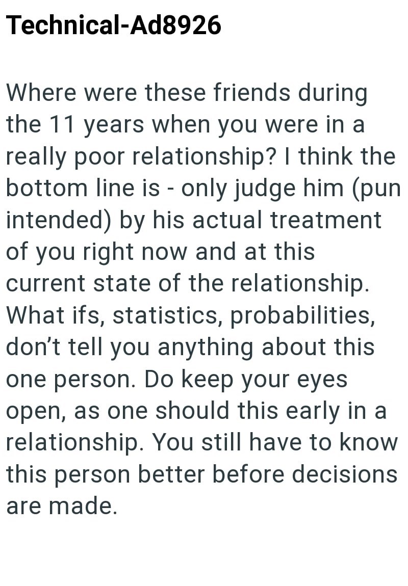 Technical-Ad8926 - Where were these friends during the 11 years when you were in a really poor relationship? I think the bottom line is only judge him (pun intended) by his actual treatment of you right now and at this current state of the relationship. What ifs, statistics, probabilities, don't tell you anything about this one person. Do keep your eyes open, as one should this early in a relationship. You still have to know this person better before decisions are made.