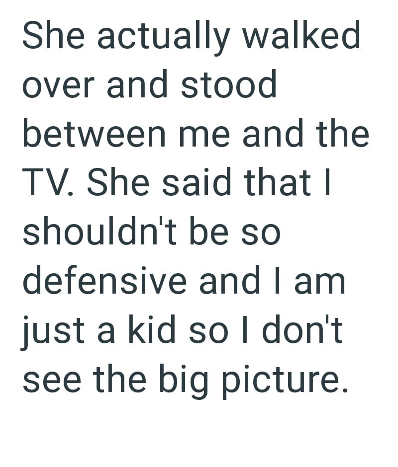 She actually walked over and stood between me and the TV. She said that I shouldn't be so defensive and I am just a kid so I don't see the big picture.