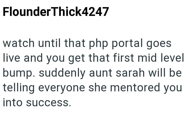 Flounder Thick4247 watch until that php portal goes live and you get that first mid level bump. suddenly aunt sarah will be telling everyone she mentored you into success.