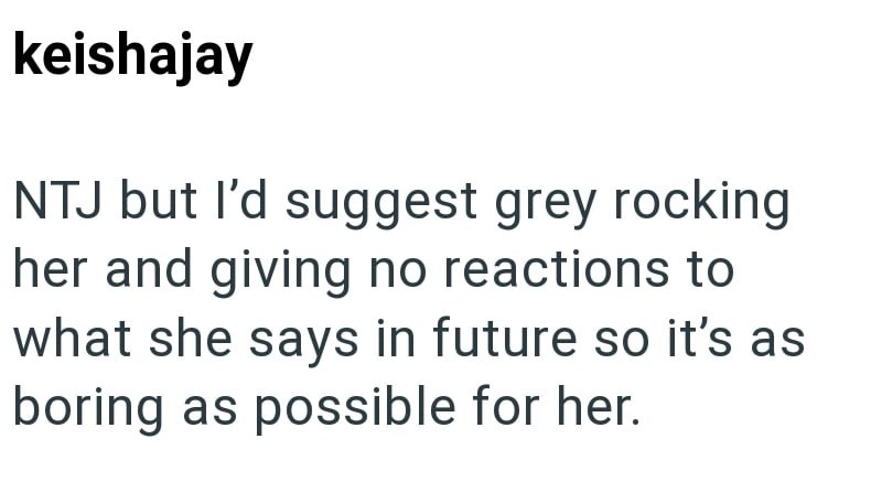keishajay NTJ but I'd suggest grey rocking her and giving no reactions to what she says in future so it's as boring as possible for her.
