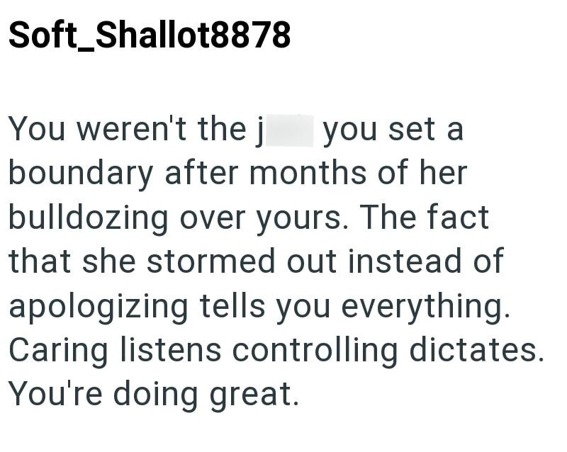 Soft Shallot8878 You weren't the j you set a boundary after months of her bulldozing over yours. The fact that she stormed out instead of apologizing tells you everything. Caring listens controlling dictates. You're doing great.