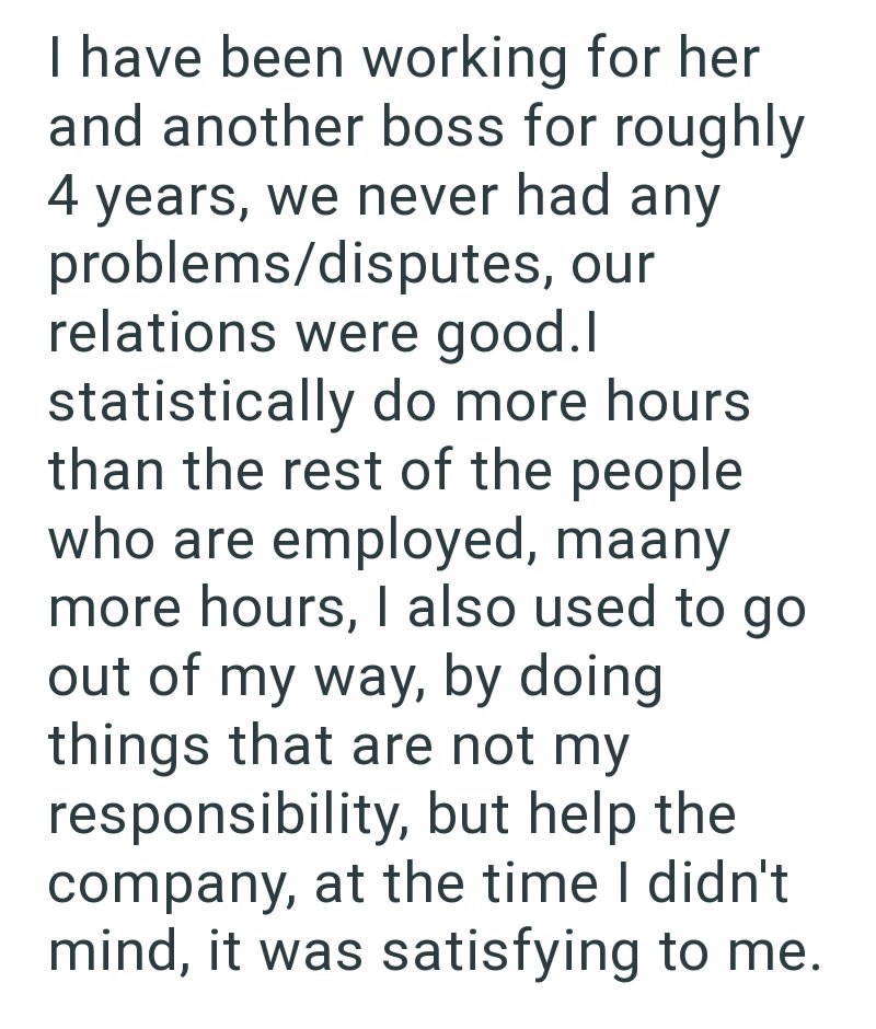 I have been working for her and another boss for roughly 4 years, we never had any problems/disputes, our relations were good.I statistically do more hours than the rest of the people who are employed, maany more hours, I also used to go out of my way, by doing things that are not my responsibility, but help the company, at the time I didn't mind, it was satisfying to me.