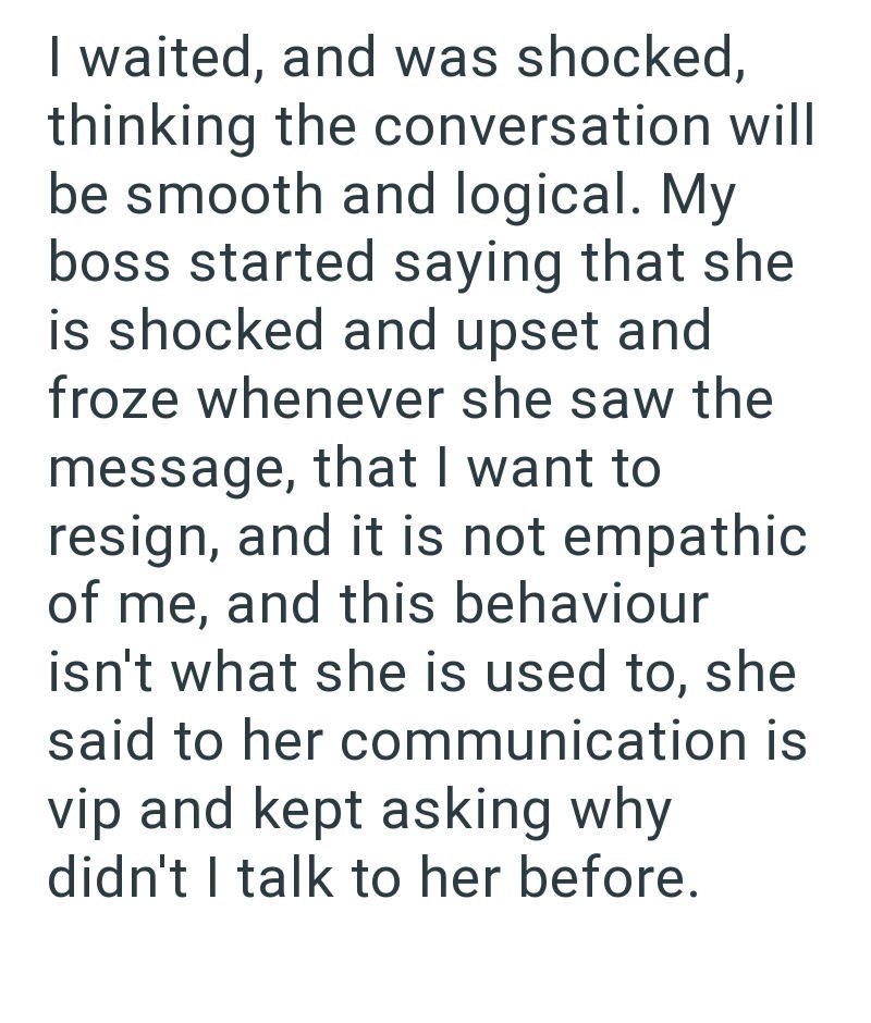 I waited, and was shocked, thinking the conversation will be smooth and logical. My boss started saying that she is shocked and upset and froze whenever she saw the message, that I want to resign, and it is not empathic of me, and this behaviour isn't what she is used to, she said to her communication is vip and kept asking why didn't I talk to her before.