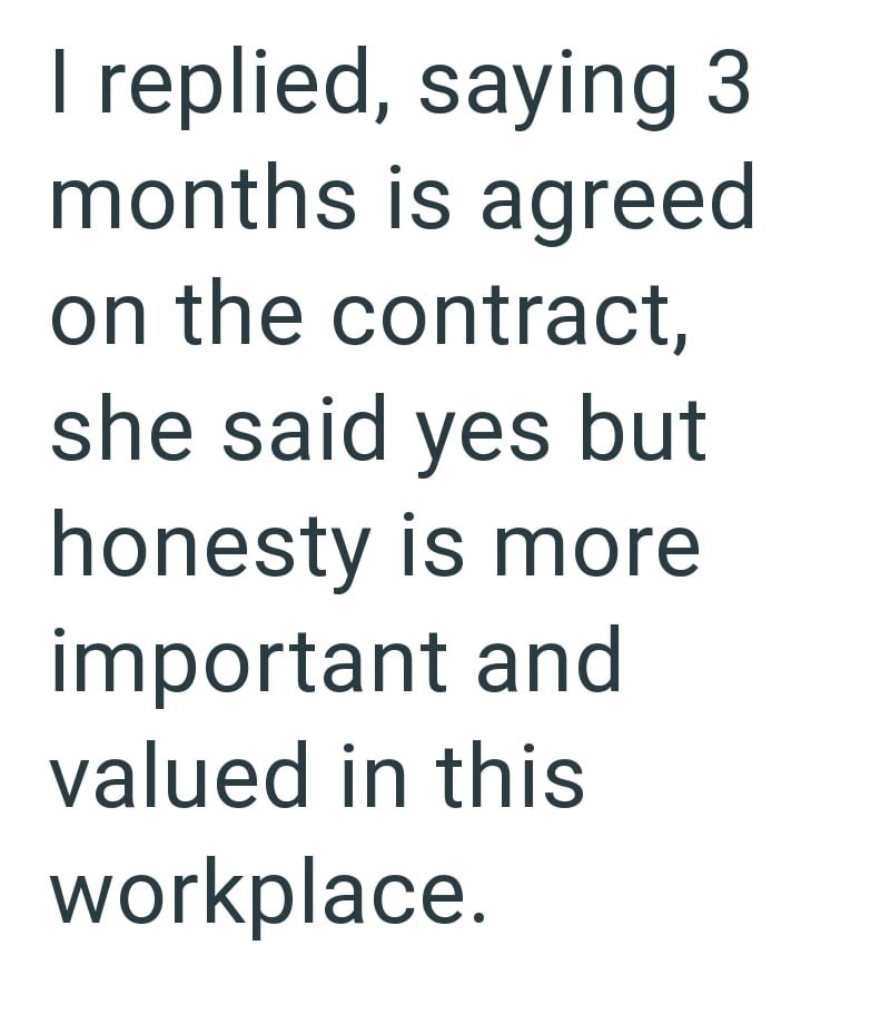 I replied, saying 3 months is agreed on the contract, she said yes but honesty is more important and valued in this workplace.