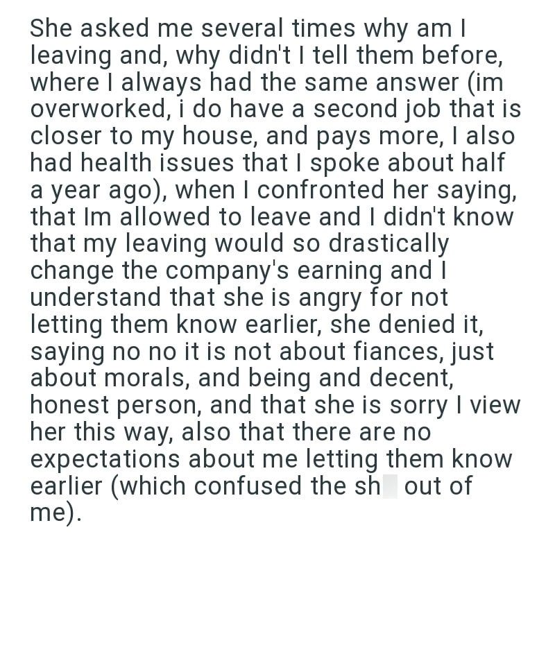 She asked me several times why am I leaving and, why didn't I tell them before, where I always had the same answer (im overworked, i do have a second job that is closer to my house, and pays more, I also had health issues that I spoke about half a year ago), when I confronted her saying, that Im allowed to leave and I didn't know that my leaving would so drastically change the company's earning and I understand that she is angry for not letting them know earlier, she denied it, saying no no it i