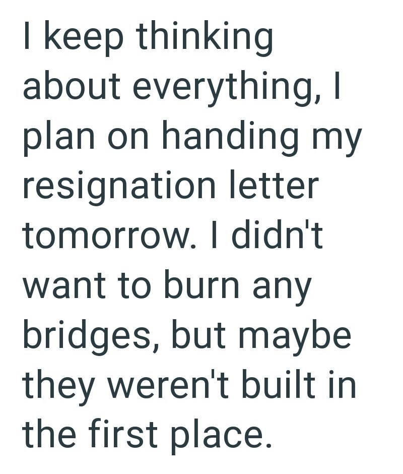 I keep thinking about everything, I plan on handing my resignation letter tomorrow. I didn't want to burn any bridges, but maybe they weren't built in the first place.