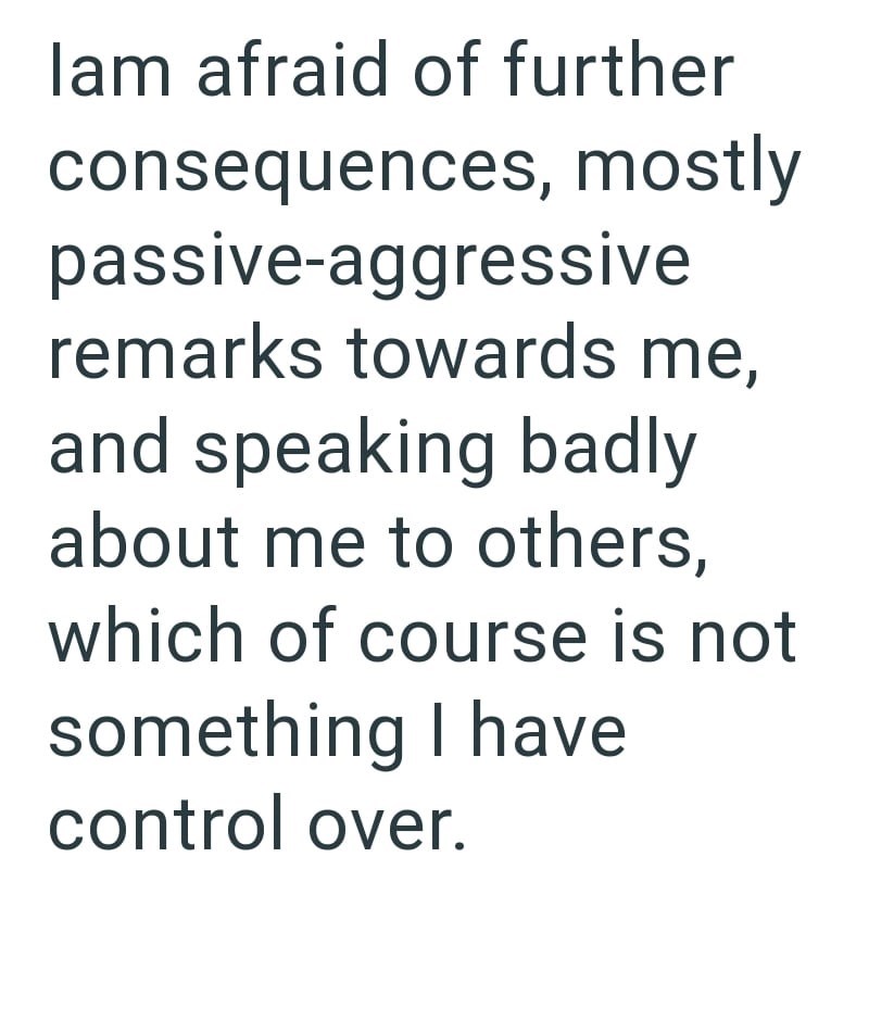 lam afraid of further consequences, mostly passive-aggressive remarks towards me, and speaking badly about me to others, which of course is not something I have control over.