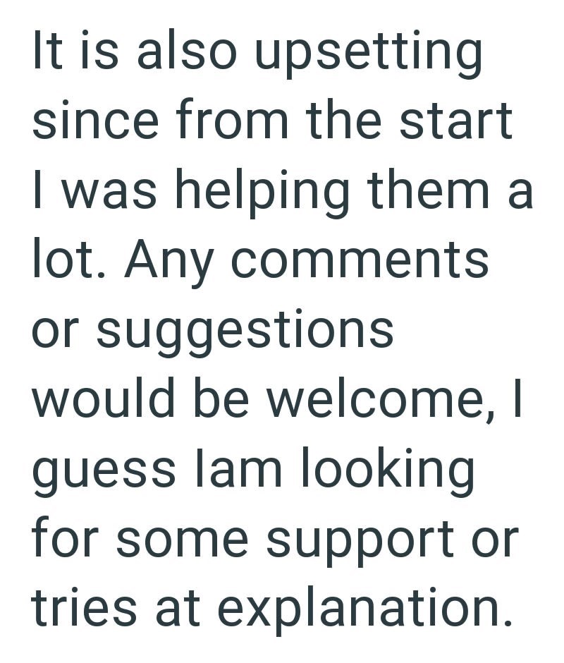 It is also upsetting since from the start I was helping them a lot. Any comments or suggestions would be welcome, I guess lam looking for some support or tries at explanation.