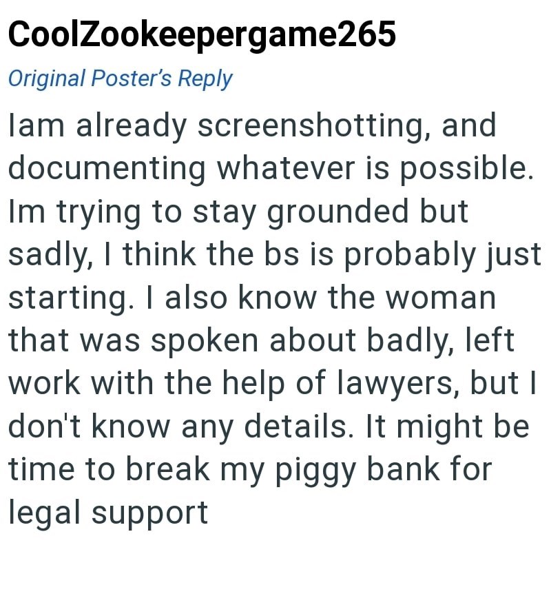 CoolZookeepergame265 Original Poster's Reply lam already screenshotting, and documenting whatever is possible. Im trying to stay grounded but sadly, I think the bs is probably just starting. I also know the woman that was spoken about badly, left work with the help of lawyers, but I don't know any details. It might be time to break my piggy bank for legal support