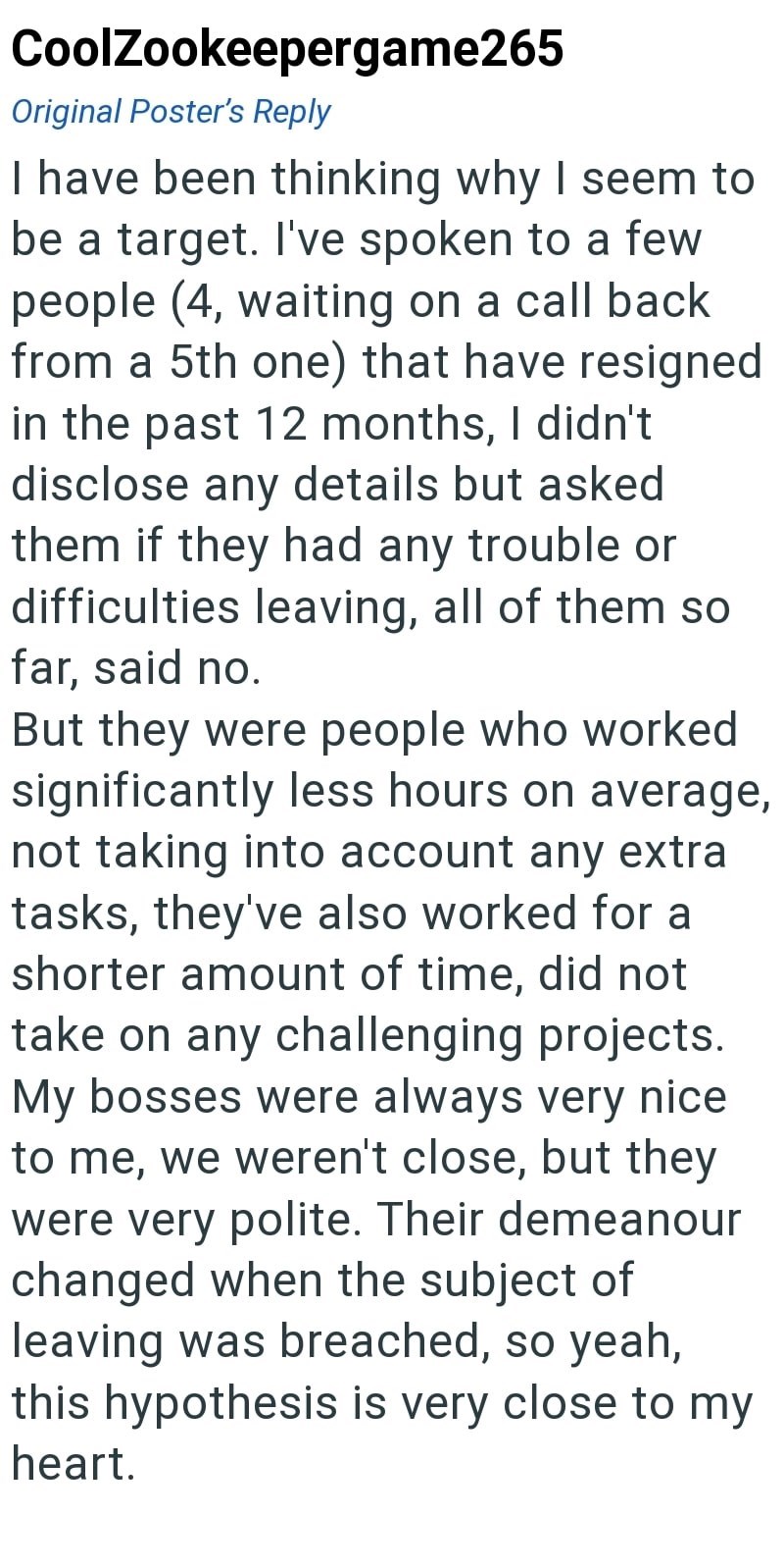 CoolZookeepergame265 Original Poster's Reply I have been thinking why I seem to be a target. I've spoken to a few people (4, waiting on a call back from a 5th one) that have resigned in the past 12 months, I didn't disclose any details but asked them if they had any trouble or difficulties leaving, all of them so far, said no. But they were people who worked significantly less hours on average, not taking into account any extra tasks, they've also worked for a shorter amount of time, did not tak