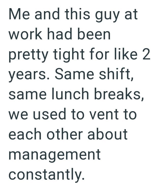 Me and this guy at work had been pretty tight for like 2 years. Same shift, same lunch breaks, we used to vent to each other about management constantly.