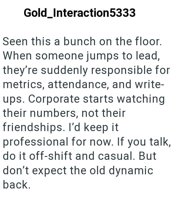Gold_Interaction5333 Seen this a bunch on the floor. When someone jumps to lead, they're suddenly responsible for metrics, attendance, and write- ups. Corporate starts watching their numbers, not their friendships. I'd keep it professional for now. If you talk, do it off-shift and casual. But don't expect the old dynamic back.
