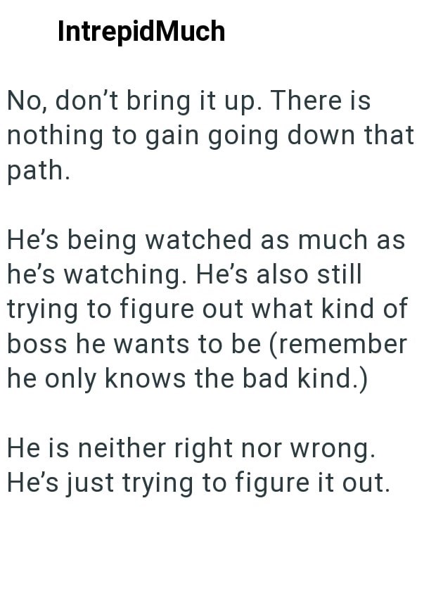 IntrepidMuch No, don't bring it up. There is nothing to gain going down that path. He's being watched as much as he's watching. He's also still trying to figure out what kind of boss he wants to be (remember he only knows the bad kind.) He is neither right nor wrong. He's just trying to figure it out.