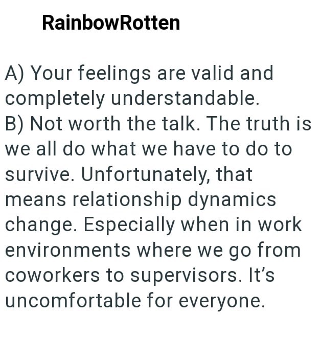 RainbowRotten A) Your feelings are valid and completely understandable. B) Not worth the talk. The truth is we all do what we have to do to survive. Unfortunately, that means relationship dynamics change. Especially when in work environments where we go from coworkers to supervisors. It's uncomfortable for everyone.