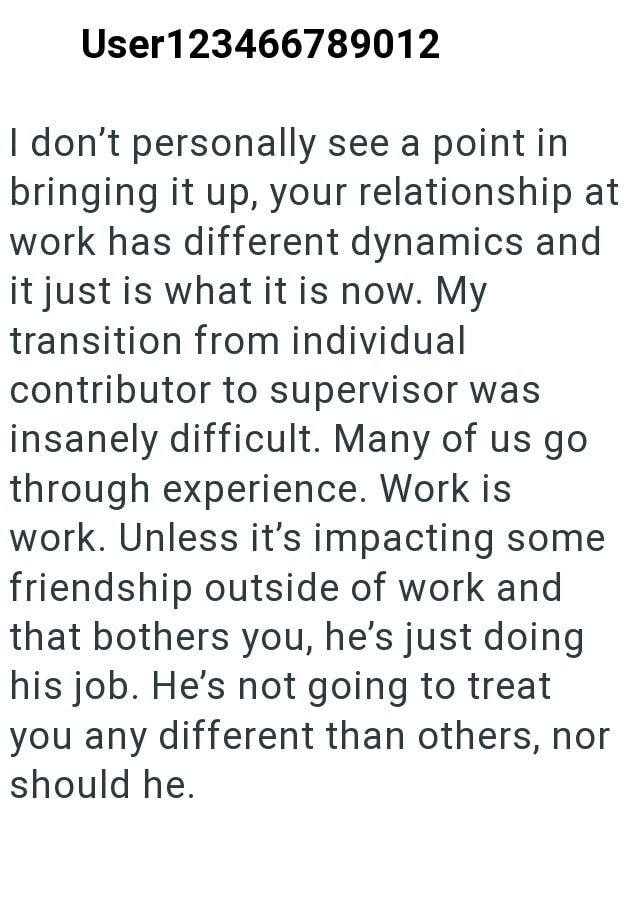 User123466789012 I don't personally see a point in bringing it up, your relationship at work has different dynamics and it just is what it is now. My transition from individual contributor to supervisor was insanely difficult. Many of us go through experience. Work is work. Unless it's impacting some friendship outside of work and that bothers you, he's just doing his job. He's not going to treat you any different than others, nor should he.