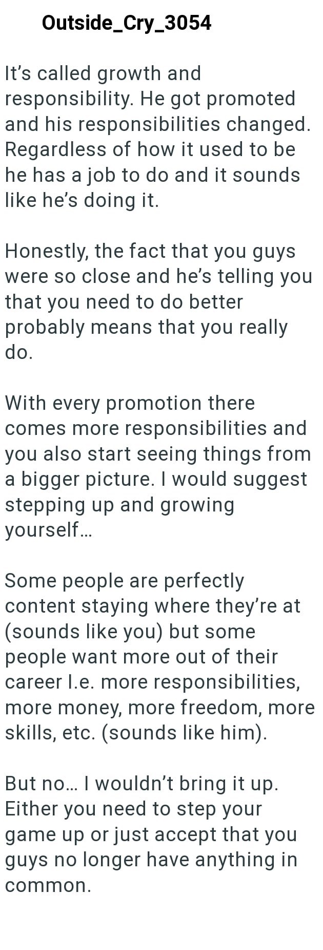 Outside_Cry_3054 It's called growth and responsibility. He got promoted and his responsibilities changed. Regardless of how it used to be he has a job to do and it sounds like he's doing it. Honestly, the fact that you guys were so close and he's telling you that you need to do better probably means that you really do. With every promotion there comes more responsibilities and you also start seeing things from a bigger picture. I would suggest stepping up and growing yourself... Some people are