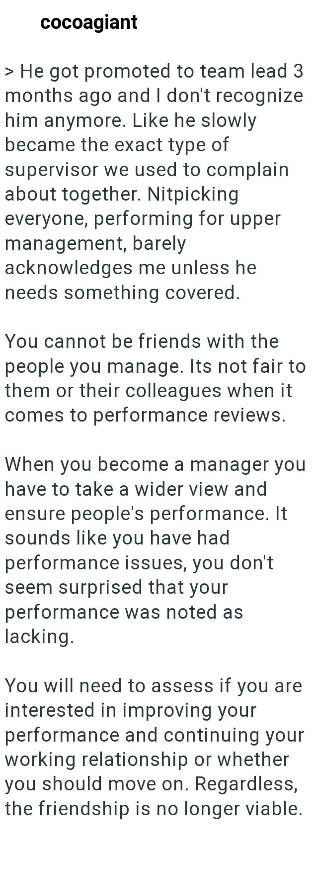 cocoagiant > He got promoted to team lead 3 months ago and I don't recognize him anymore. Like he slowly became the exact type of supervisor we used to complain about together. Nitpicking everyone, performing for upper management, barely acknowledges me unless he needs something covered. You cannot be friends with the people you manage. Its not fair to them or their colleagues when it comes to performance reviews. When you become a manager you have to take a wider view and ensure people's perfor