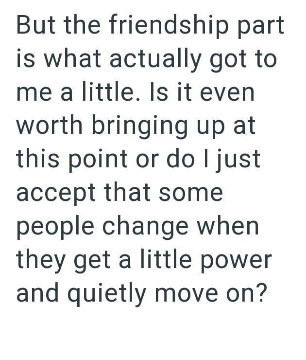 But the friendship part is what actually got to me a little. Is it even worth bringing up at this point or do I just accept that some people change when they get a little power and quietly move on?