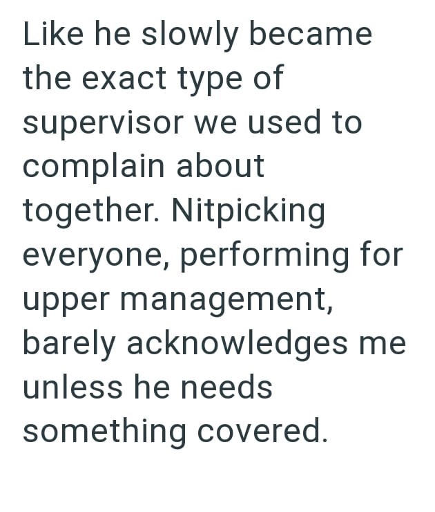Like he slowly became the exact type of supervisor we used to complain about together. Nitpicking everyone, performing for upper management, barely acknowledges me unless he needs something covered.