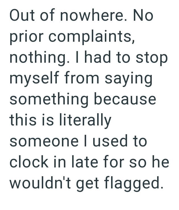 Out of nowhere. No prior complaints, nothing. I had to stop myself from saying something because this is literally someone I used to clock in late for so he wouldn't get flagged.