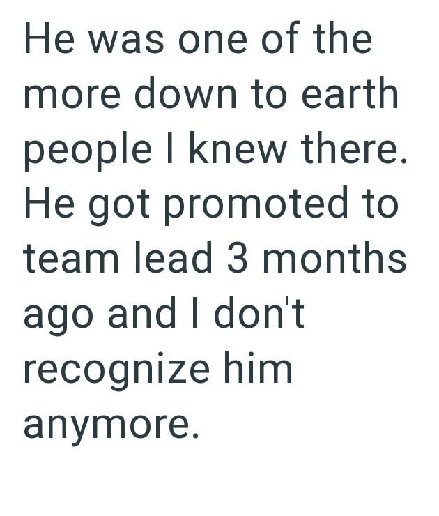 He was one of the more down to earth people I knew there. He got promoted to team lead 3 months ago and I don't recognize him anymore.