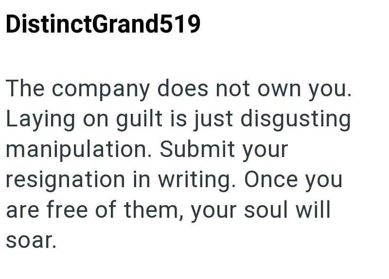 DistinctGrand519 The company does not own you. Laying on guilt is just disgusting manipulation. Submit your resignation in writing. Once you are free of them, your soul will soar.