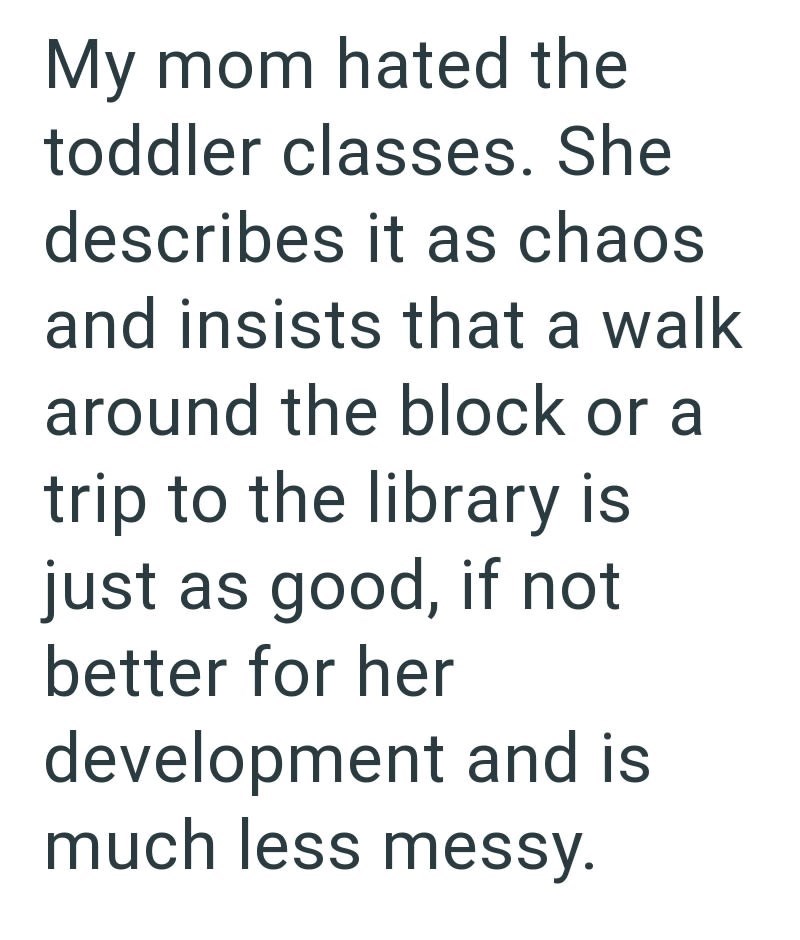 My mom hated the toddler classes. She describes it as chaos and insists that a walk around the block or a trip to the library is just as good, if not better for her development and is much less messy.