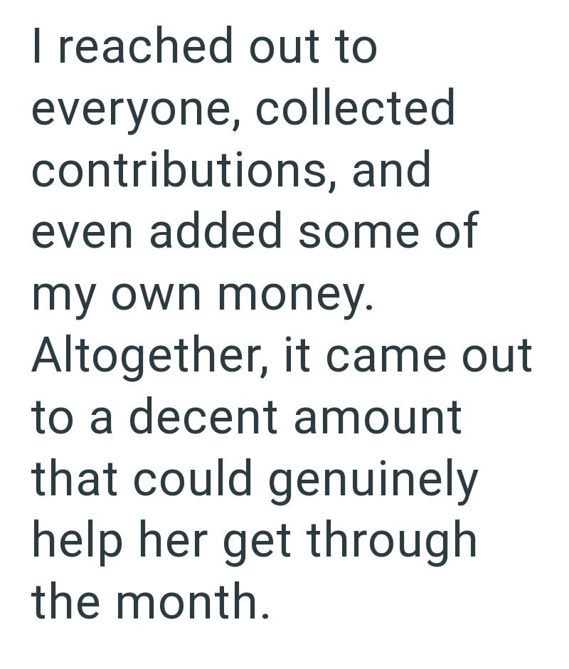 I reached out to everyone, collected contributions, and even added some of my own money. Altogether, it came out to a decent amount that could genuinely help her get through the month.