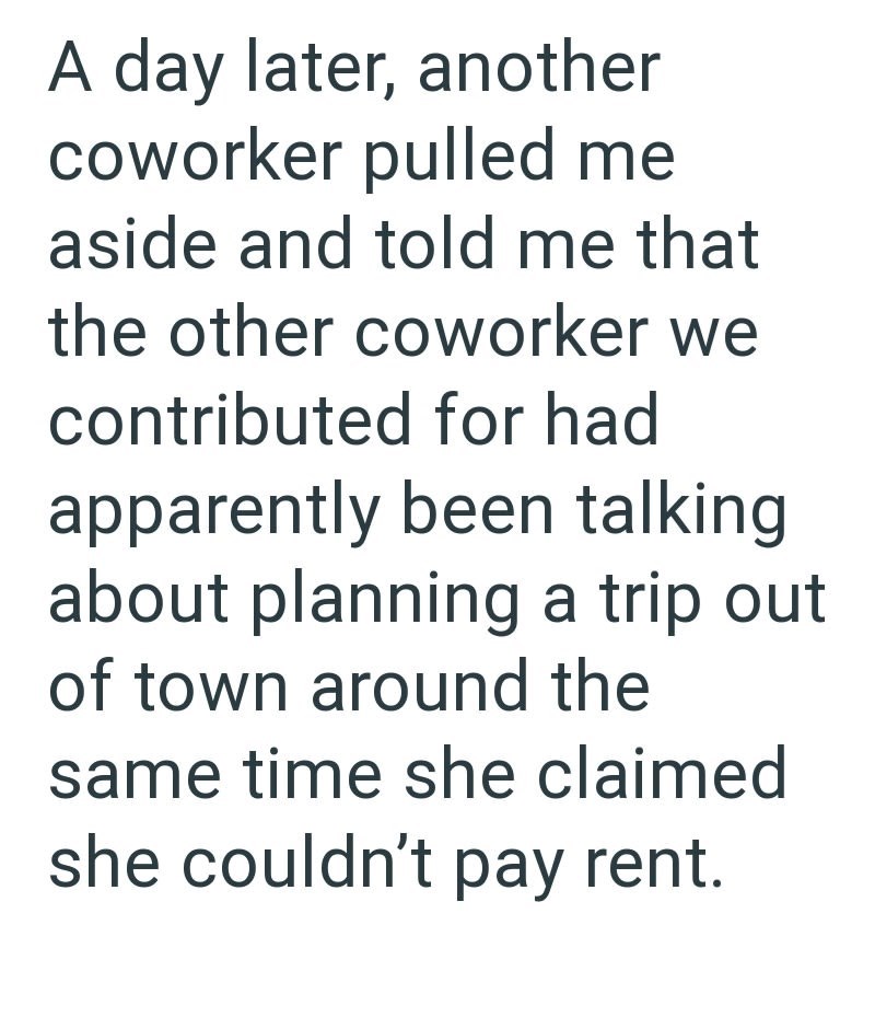 A day later, another coworker pulled me aside and told me that the other coworker we contributed for had apparently been talking about planning a trip out of town around the same time she claimed she couldn't pay rent.