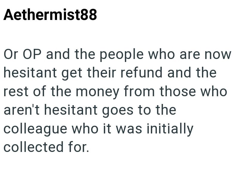 Aethermist88 Or OP and the people who are now hesitant get their refund and the rest of the money from those who aren't hesitant goes to the colleague who it was initially collected for.