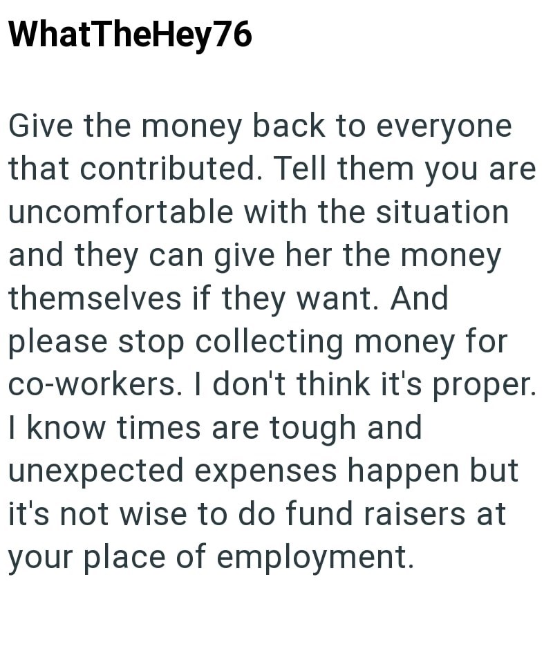 WhatTheHey76 Give the money back to everyone that contributed. Tell them you are uncomfortable with the situation and they can give her the money themselves if they want. And please stop collecting money for co-workers. I don't think it's proper. I know times are tough and unexpected expenses happen but it's not wise to do fund raisers at your place of employment.