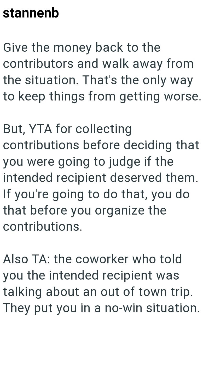 stannenb Give the money back to the contributors and walk away from the situation. That's the only way to keep things from getting worse. But, YTA for collecting contributions before deciding that you were going to judge if the intended recipient deserved them. If you're going to do that, you do that before you organize the contributions. Also TA: the coworker who told you the intended recipient was talking about an out of town trip. They put you in a no-win situation.