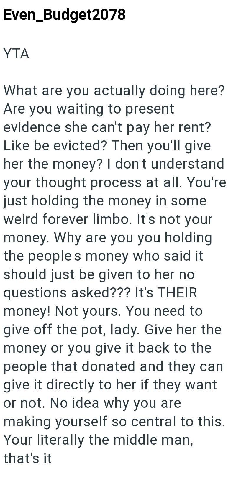 Even Budget2078 YTA What are you actually doing here? Are you waiting to present evidence she can't pay her rent? Like be evicted? Then you'll give her the money? I don't understand your thought process at all. You're just holding the money in some weird forever limbo. It's not your money. Why are you you holding the people's money who said it should just be given to her no questions asked??? It's THEIR money! Not yours. You need to give off the pot, lady. Give her the money or you give it back
