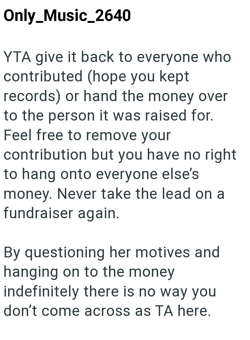 Only_Music_2640 YTA give it back to everyone who contributed (hope you kept records) or hand the money over to the person it was raised for. Feel free to remove your contribution but you have no right to hang onto everyone else's money. Never take the lead on a fundraiser again. By questioning her motives and hanging on to the money indefinitely there is no way you don't come across as TA here.