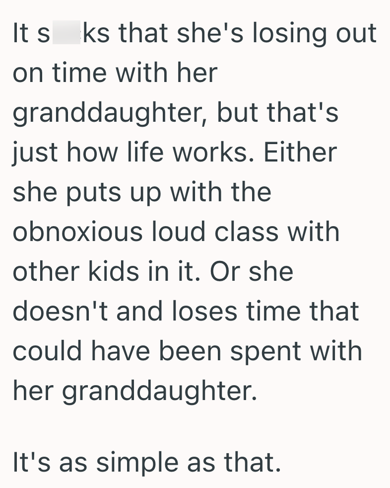 It s ks that she's losing out on time with her granddaughter, but that's just how life works. Either she puts up with the obnoxious loud class with other kids in it. Or she doesn't and loses time that could have been spent with her granddaughter. It's as simple as that.