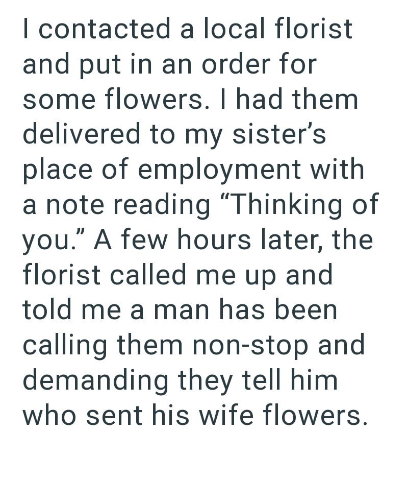I contacted a local florist and put in an order for some flowers. I had them delivered to my sister's place of employment with a note reading "Thinking of you." A few hours later, the florist called me up and told me a man has been calling them non-stop and demanding they tell him who sent his wife flowers.