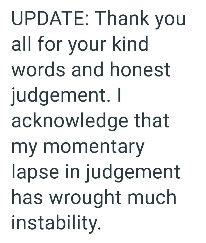 UPDATE: Thank you all for your kind words and honest judgement. I acknowledge that my momentary lapse in judgement has wrought much instability.